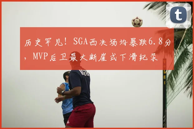 历史罕见！SGA西决场均暴跌6.8分，MVP后卫最大断崖式下滑纪录