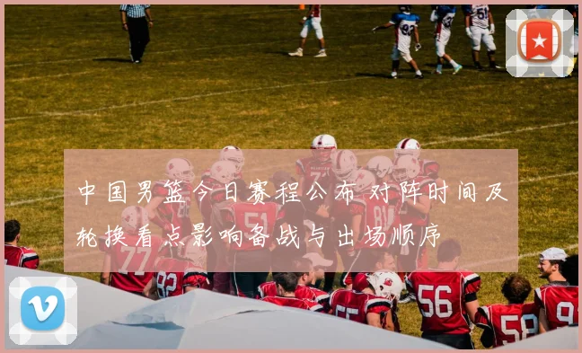 中国男篮今日赛程公布 对阵时间及轮换看点影响备战与出场顺序