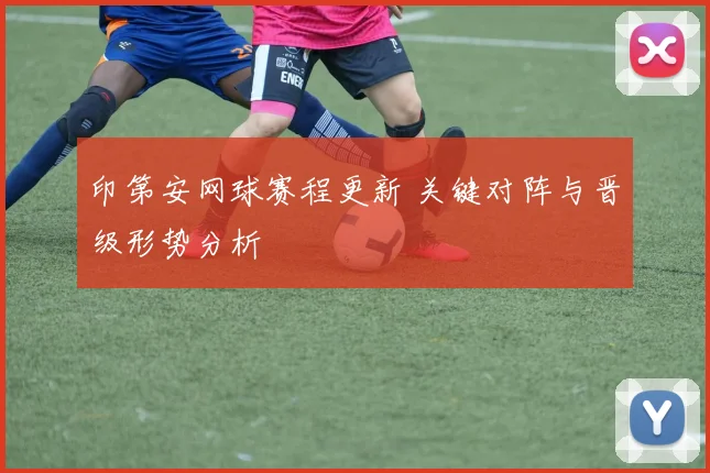 印第安网球赛程更新 关键对阵与晋级形势分析