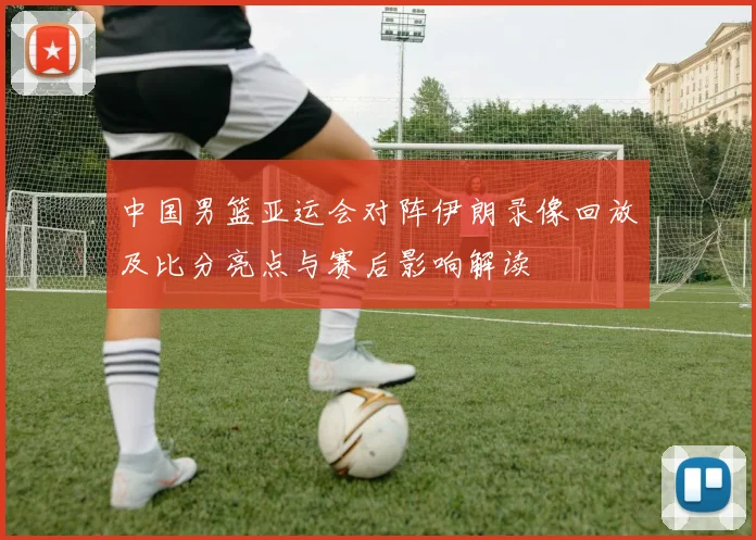 中国男篮亚运会对阵伊朗录像回放及比分亮点与赛后影响解读