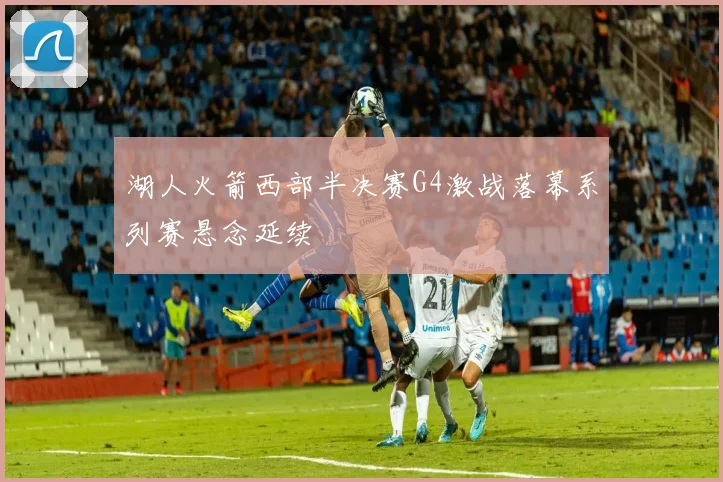 湖人火箭西部半决赛G4激战落幕系列赛悬念延续