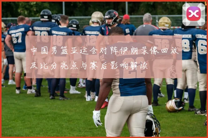 中国男篮亚运会对阵伊朗录像回放及比分亮点与赛后影响解读