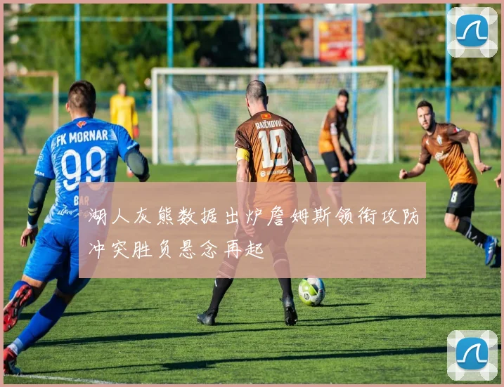 湖人灰熊数据出炉詹姆斯领衔攻防冲突胜负悬念再起