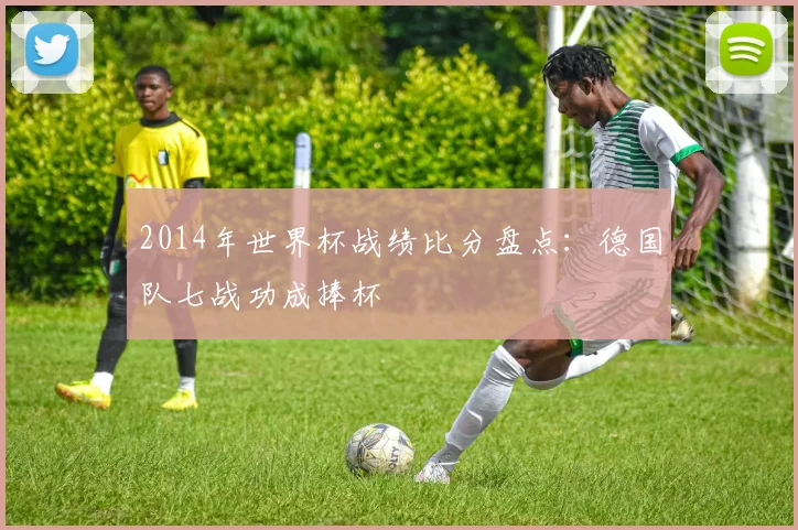 2014年世界杯战绩比分盘点：德国队七战功成捧杯