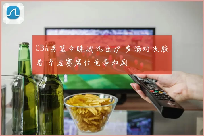 CBA男篮今晚战况出炉 多场对决胶着 季后赛席位竞争加剧