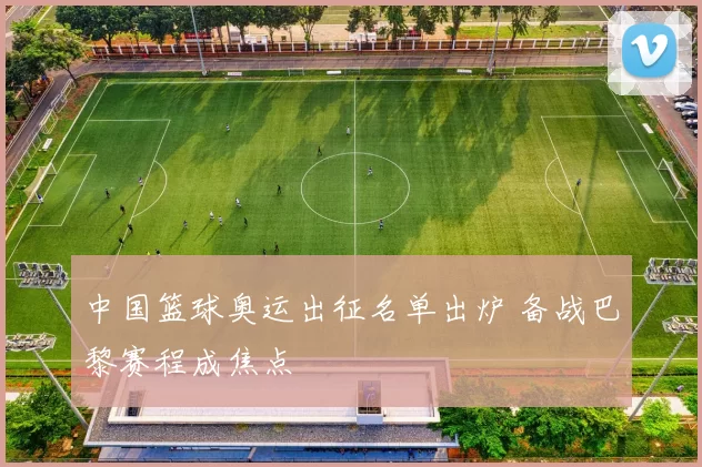 中国篮球奥运出征名单出炉 备战巴黎赛程成焦点