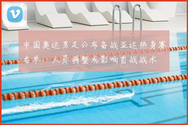 中国奥运男足公布备战亚运热身赛名单，人员调整或影响首战战术