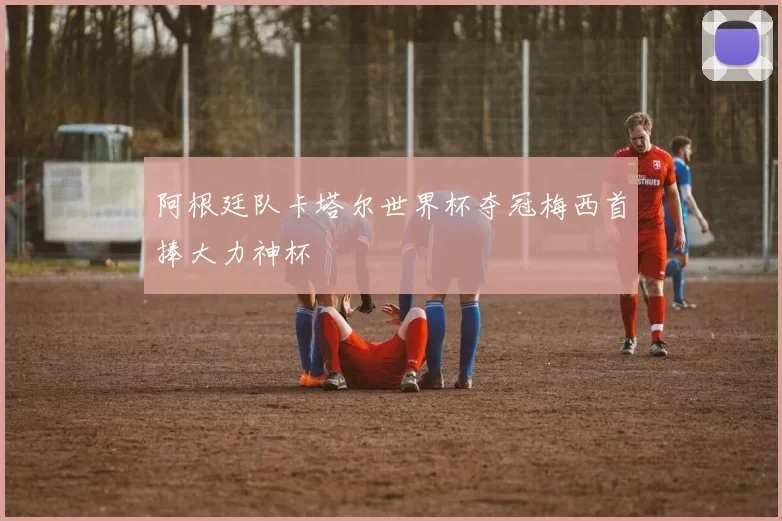 阿根廷队卡塔尔世界杯夺冠梅西首捧大力神杯