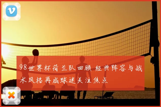 98世界杯荷兰队回顾 经典阵容与战术风格再成球迷关注焦点