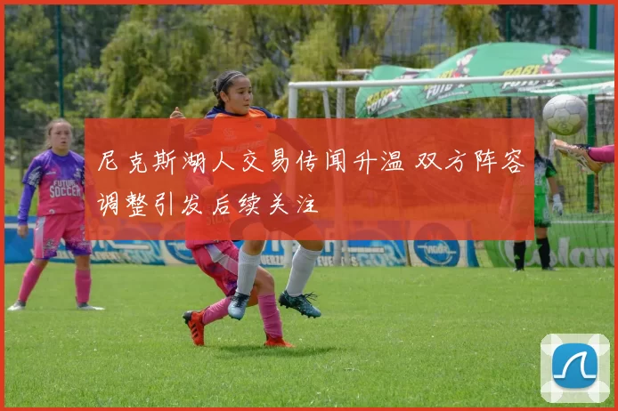 尼克斯湖人交易传闻升温 双方阵容调整引发后续关注