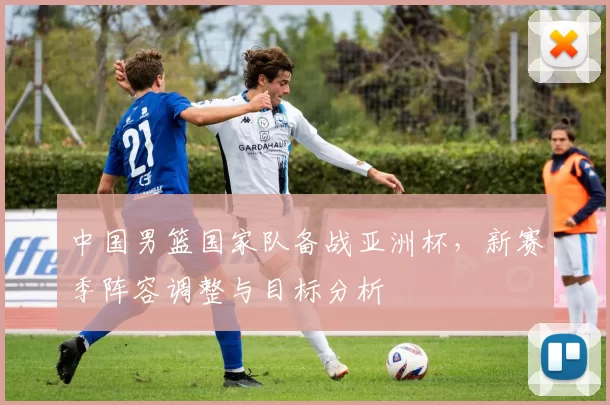 中国男篮国家队备战亚洲杯，新赛季阵容调整与目标分析