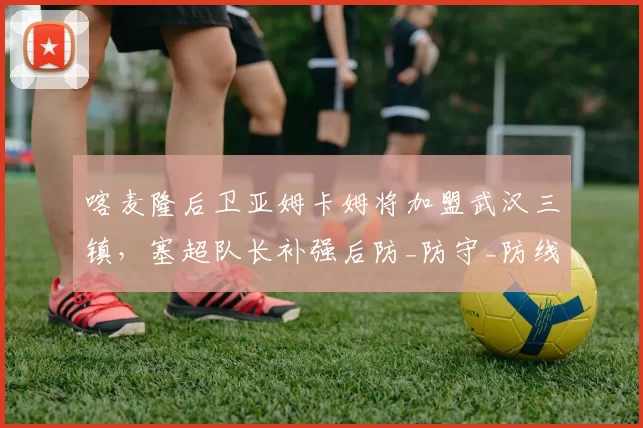 喀麦隆后卫亚姆卡姆将加盟武汉三镇,塞超队长补强后防_防守_防线_能力