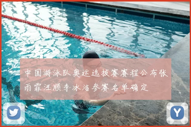 中国游泳队奥运选拔赛赛程公布张雨霏汪顺李冰洁参赛名单确定