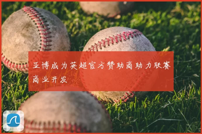 亚博成为英超官方赞助商助力联赛商业开发