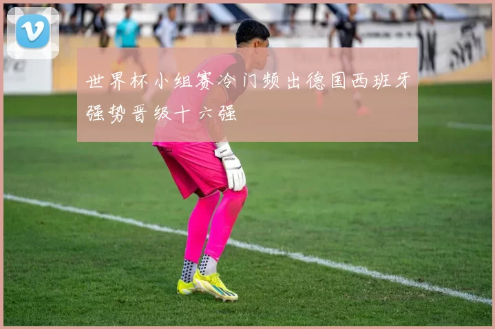 世界杯小组赛冷门频出德国西班牙强势晋级十六强