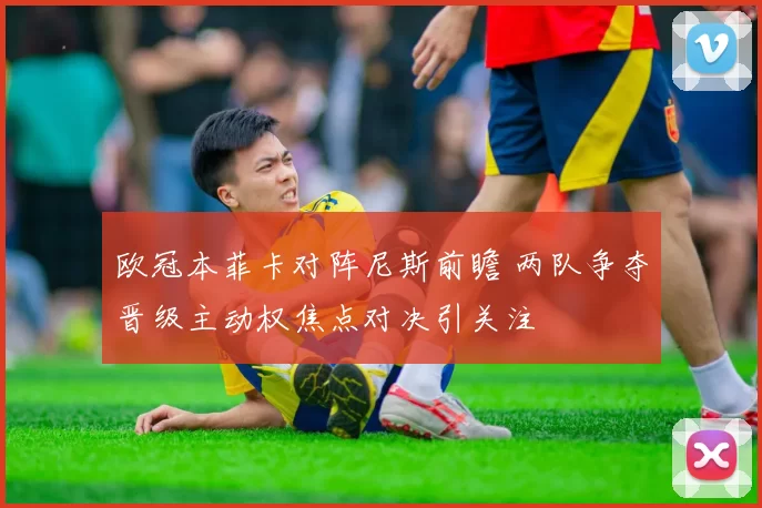 欧冠本菲卡对阵尼斯前瞻 两队争夺晋级主动权焦点对决引关注