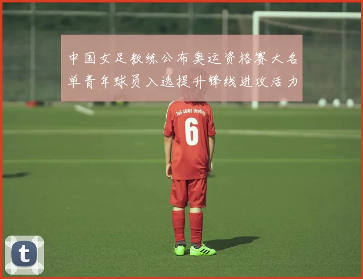 中国女足教练公布奥运资格赛大名单青年球员入选提升锋线进攻活力