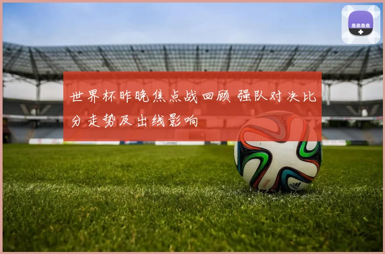 世界杯昨晚焦点战回顾 强队对决比分走势及出线影响
