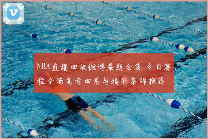 NBA直播回放微博最新合集 今日赛程全场高清回看与精彩集锦推荐