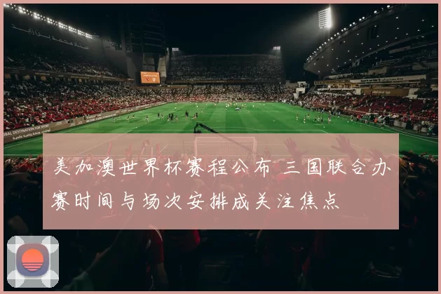 美加澳世界杯赛程公布 三国联合办赛时间与场次安排成关注焦点