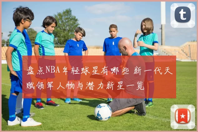 盘点NBA年轻球星有哪些 新一代天赋领军人物与潜力新星一览