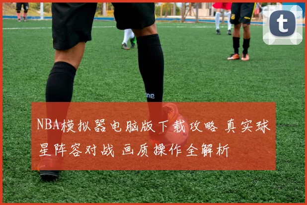 NBA模拟器电脑版下载攻略 真实球星阵容对战 画质操作全解析