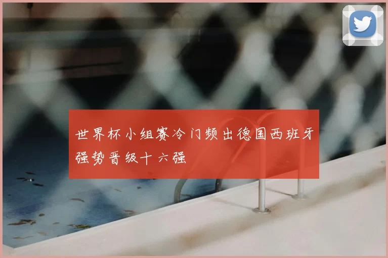 世界杯小组赛冷门频出德国西班牙强势晋级十六强