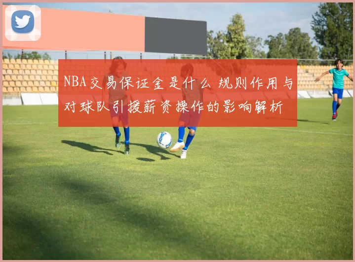 NBA交易保证金是什么 规则作用与对球队引援薪资操作的影响解析
