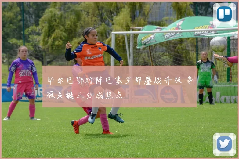 毕尔巴鄂对阵巴塞罗那鏖战升级 争冠关键三分成焦点