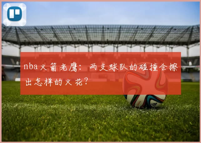 nba火箭老鹰：两支球队的碰撞会擦出怎样的火花？