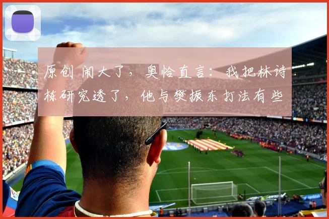 原创 闹大了,奥恰直言:我把林诗栋研究透了,他与樊振东打法有些相似