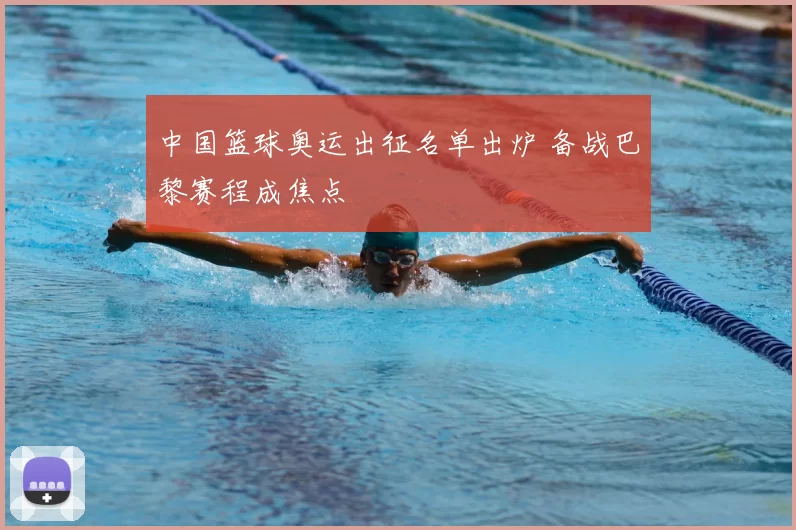 中国篮球奥运出征名单出炉 备战巴黎赛程成焦点