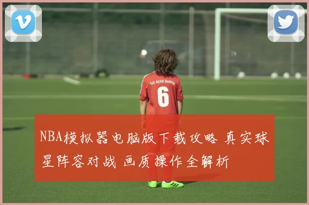 NBA模拟器电脑版下载攻略 真实球星阵容对战 画质操作全解析
