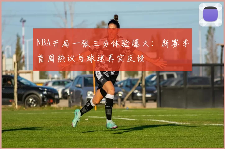 NBA开局一张三分体验爆火：新赛季首周热议与球迷真实反馈