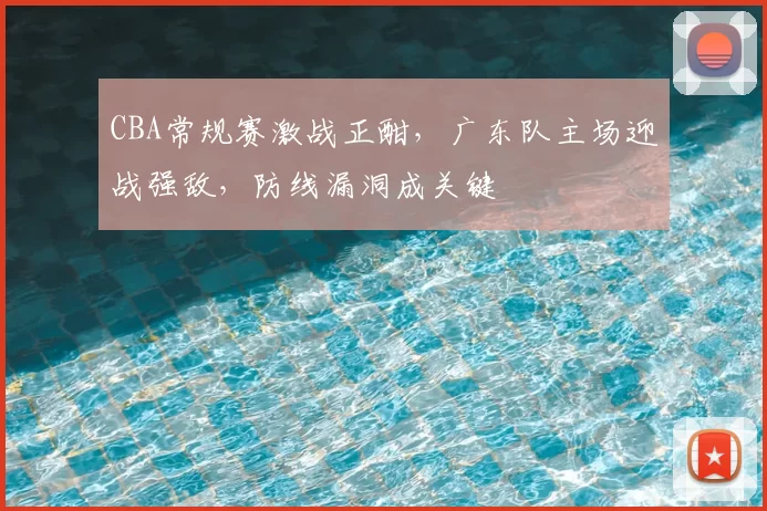 CBA常规赛激战正酣，广东队主场迎战强敌，防线漏洞成关键