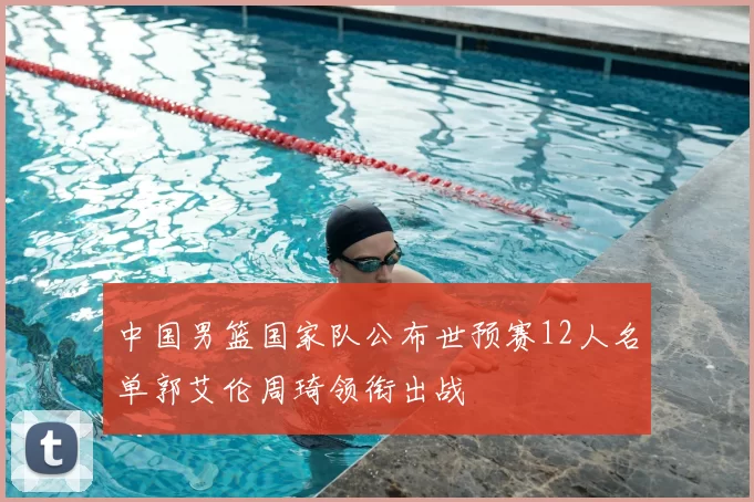 中国男篮国家队公布世预赛12人名单郭艾伦周琦领衔出战