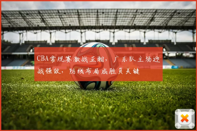 CBA常规赛激战正酣，广东队主场迎战强敌，防线布局成胜负关键