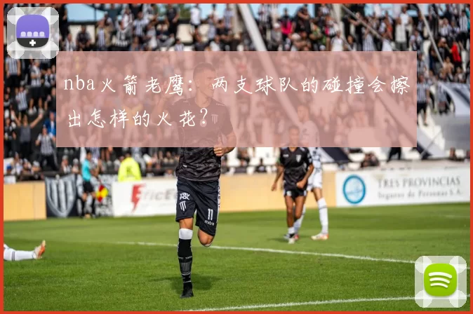 nba火箭老鹰：两支球队的碰撞会擦出怎样的火花？