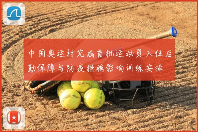 中国奥运村完成首批运动员入住后勤保障与防疫措施影响训练安排