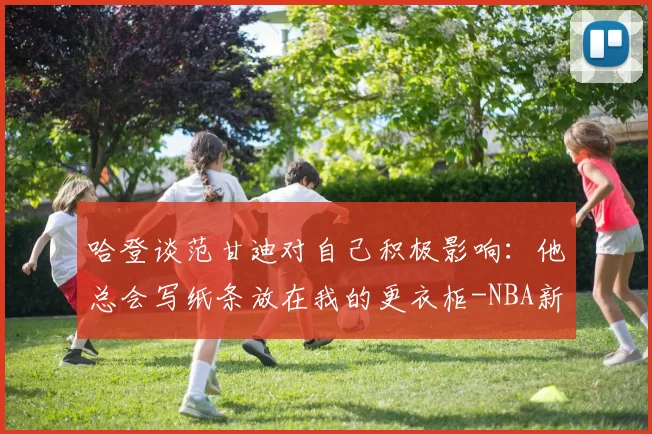 哈登谈范甘迪对自己积极影响：他总会写纸条放在我的更衣柜-NBA新闻
