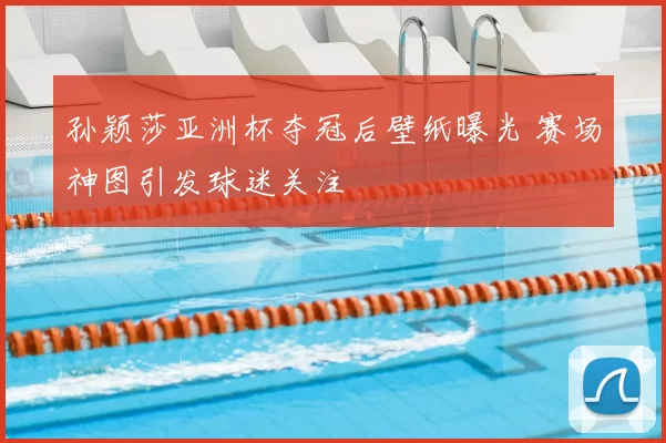 孙颖莎亚洲杯夺冠后壁纸曝光 赛场神图引发球迷关注