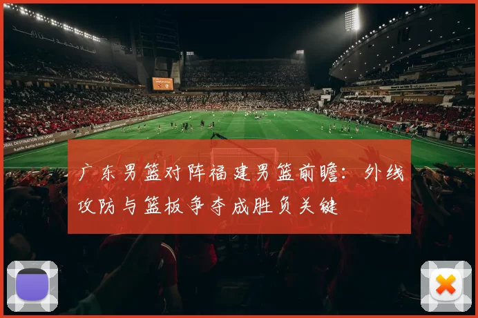 广东男篮对阵福建男篮前瞻：外线攻防与篮板争夺成胜负关键