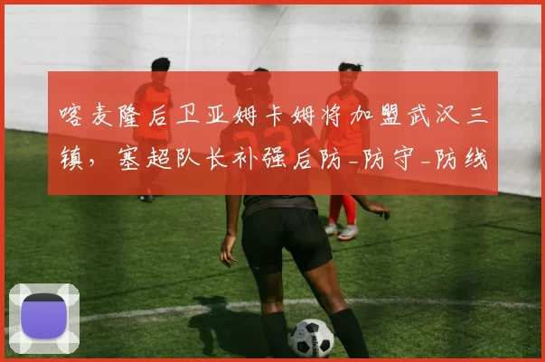 喀麦隆后卫亚姆卡姆将加盟武汉三镇,塞超队长补强后防_防守_防线_能力