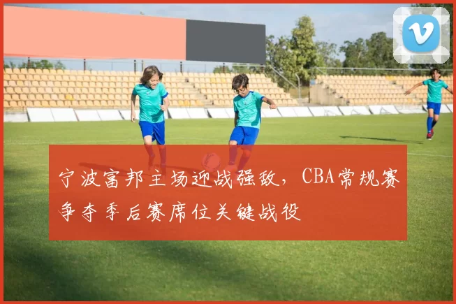 宁波富邦主场迎战强敌，CBA常规赛争夺季后赛席位关键战役