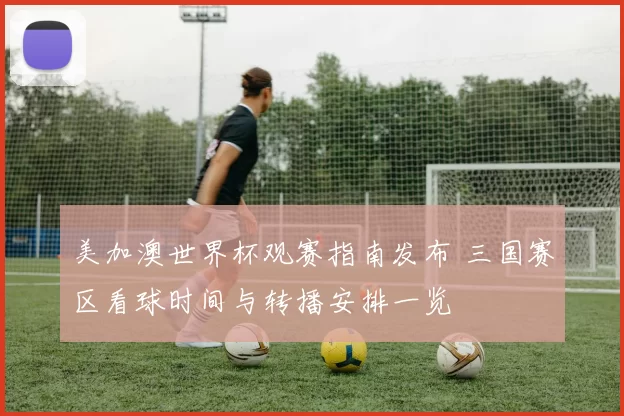 美加澳世界杯观赛指南发布 三国赛区看球时间与转播安排一览
