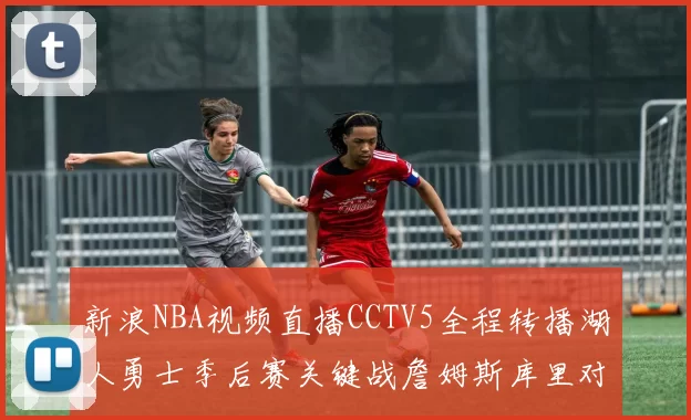 新浪NBA视频直播CCTV5全程转播湖人勇士季后赛关键战詹姆斯库里对决