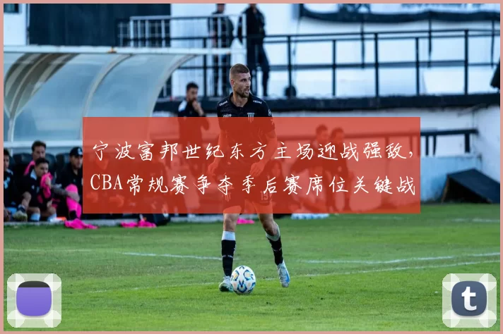 宁波富邦世纪东方主场迎战强敌，CBA常规赛争夺季后赛席位关键战