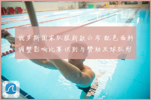 俄罗斯国家队服新款公布 配色面料调整影响比赛识别与赞助及球队形象