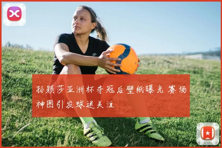 孙颖莎亚洲杯夺冠后壁纸曝光 赛场神图引发球迷关注