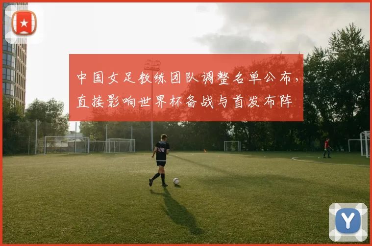 中国女足教练团队调整名单公布，直接影响世界杯备战与首发布阵
